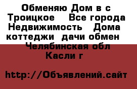 Обменяю Дом в с.Троицкое  - Все города Недвижимость » Дома, коттеджи, дачи обмен   . Челябинская обл.,Касли г.